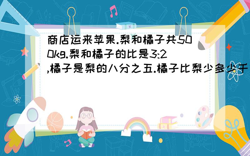 商店运来苹果.梨和橘子共500kg.梨和橘子的比是3:2,橘子是梨的八分之五.橘子比梨少多少千克.