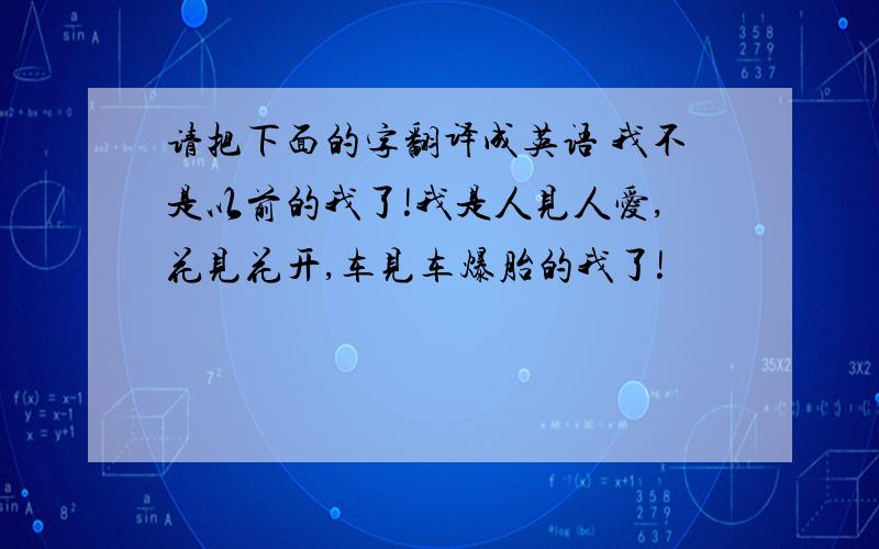 请把下面的字翻译成英语 我不是以前的我了!我是人见人爱,花见花开,车见车爆胎的我了!