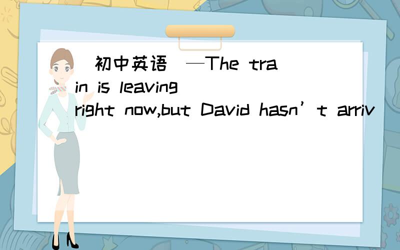 （初中英语）—The train is leaving right now,but David hasn’t arriv