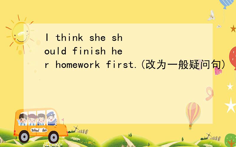 I think she should finish her homework first.(改为一般疑问句)