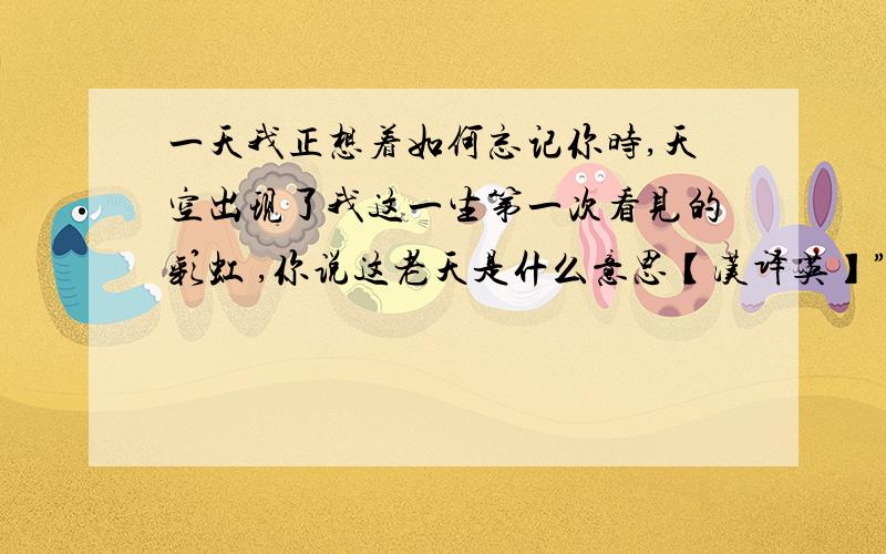 一天我正想着如何忘记你时,天空出现了我这一生第一次看见的彩虹 ,你说这老天是什么意思【汉译英】”