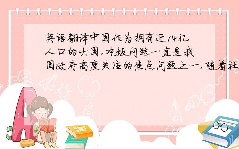 英语翻译中国作为拥有近14亿人口的大国,吃饭问题一直是我国政府高度关注的焦点问题之一,随着社会的发展,人们的饮食结构的改