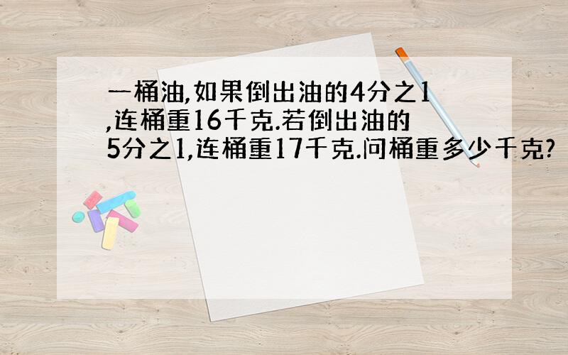 一桶油,如果倒出油的4分之1,连桶重16千克.若倒出油的5分之1,连桶重17千克.问桶重多少千克?