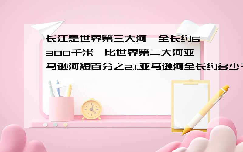 长江是世界第三大河,全长约6300千米,比世界第二大河亚马逊河短百分之2.1.亚马逊河全长约多少千米?（得