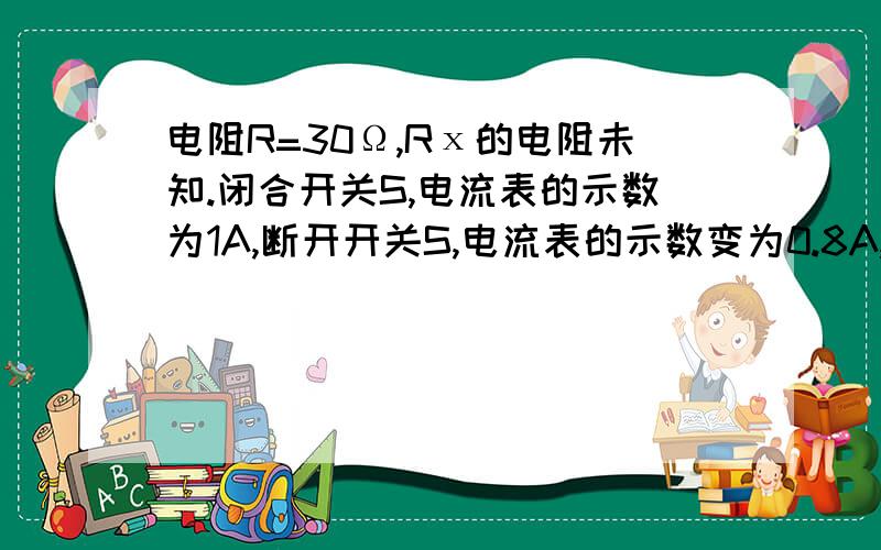 电阻R=30Ω,Rх的电阻未知.闭合开关S,电流表的示数为1A,断开开关S,电流表的示数变为0.8A,求Rх