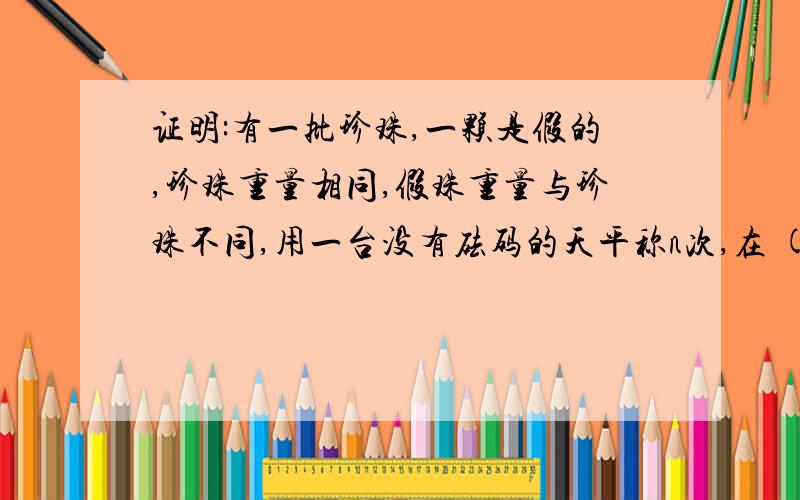 证明:有一批珍珠,一颗是假的,珍珠重量相同,假珠重量与珍珠不同,用一台没有砝码的天平称n次,在 (3的N次方减1) /