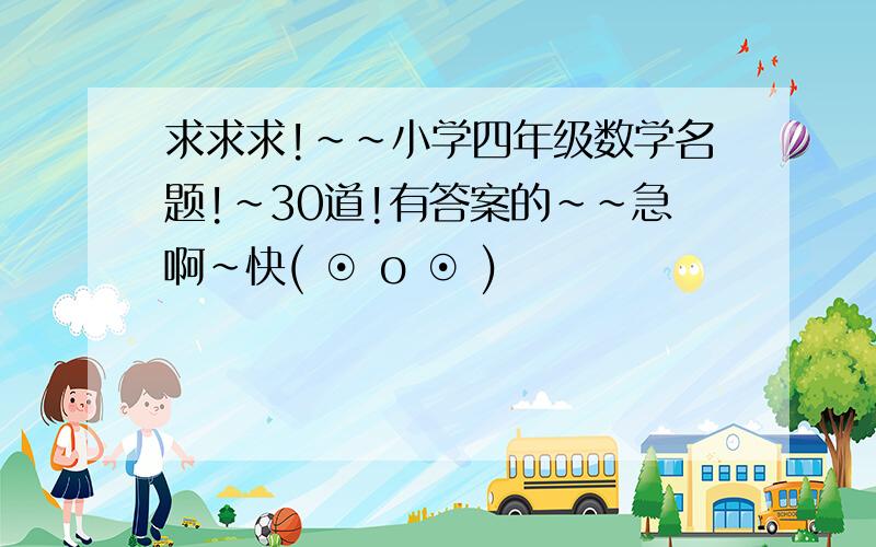 求求求!~~小学四年级数学名题!~30道!有答案的~~急啊~快( ⊙ o ⊙ )