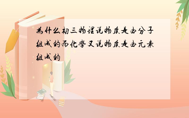 为什么初三物理说物质是由分子组成的而化学又说物质是由元素组成的