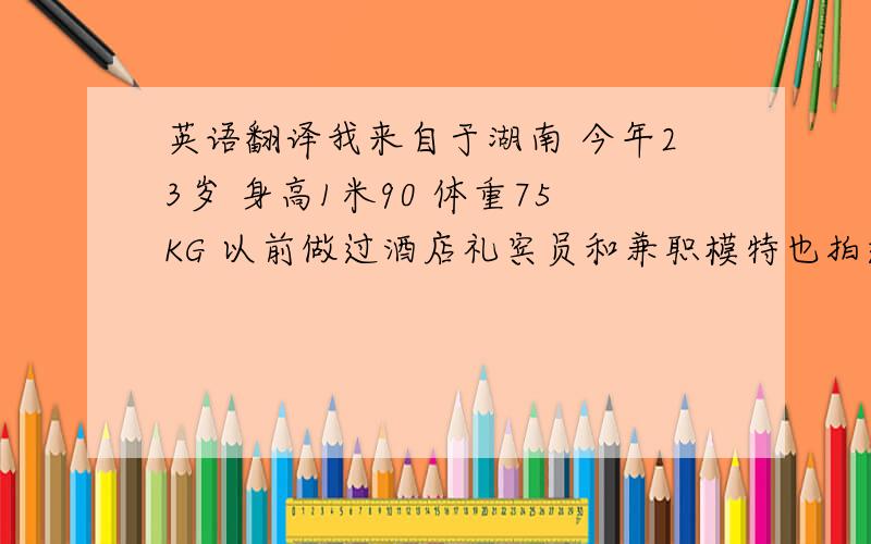 英语翻译我来自于湖南 今年23岁 身高1米90 体重75KG 以前做过酒店礼宾员和兼职模特也拍过一些写真