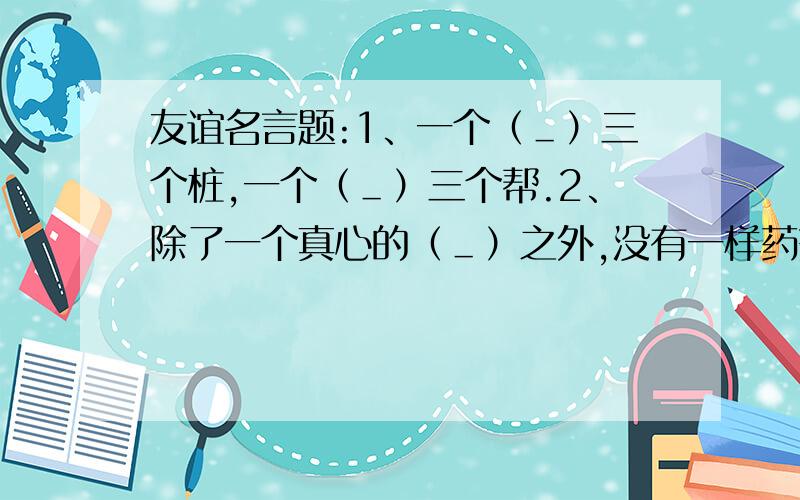 友谊名言题:1、一个（＿）三个桩,一个（＿）三个帮.2、除了一个真心的（＿）之外,没有一样药剂