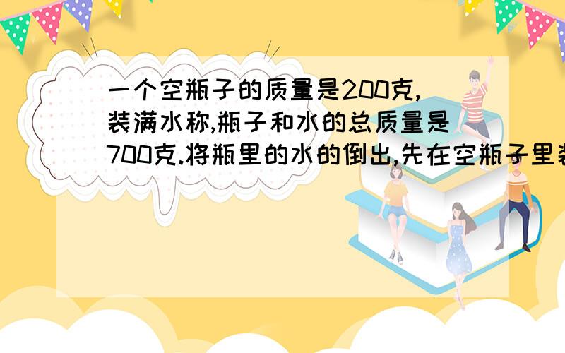 一个空瓶子的质量是200克,装满水称,瓶子和水的总质量是700克.将瓶里的水的倒出,先在空瓶子里装入一些金属颗粒,称出瓶