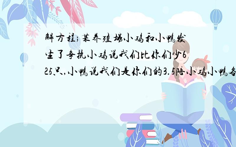 解方程;某养殖场小鸡和小鸭发生了争执小鸡说我们比你们少625只,小鸭说我们是你们的3.5陪小鸡小鸭各多少只