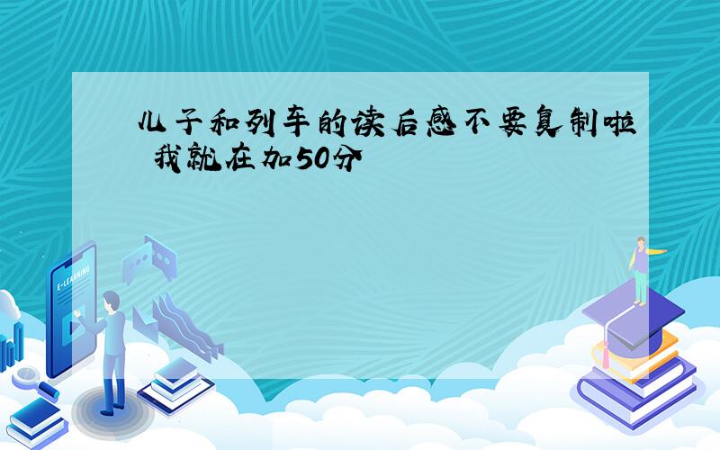 儿子和列车的读后感不要复制啦 我就在加50分