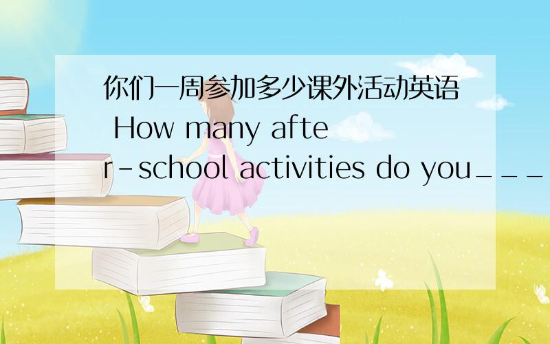 你们一周参加多少课外活动英语 How many after-school activities do you____ _