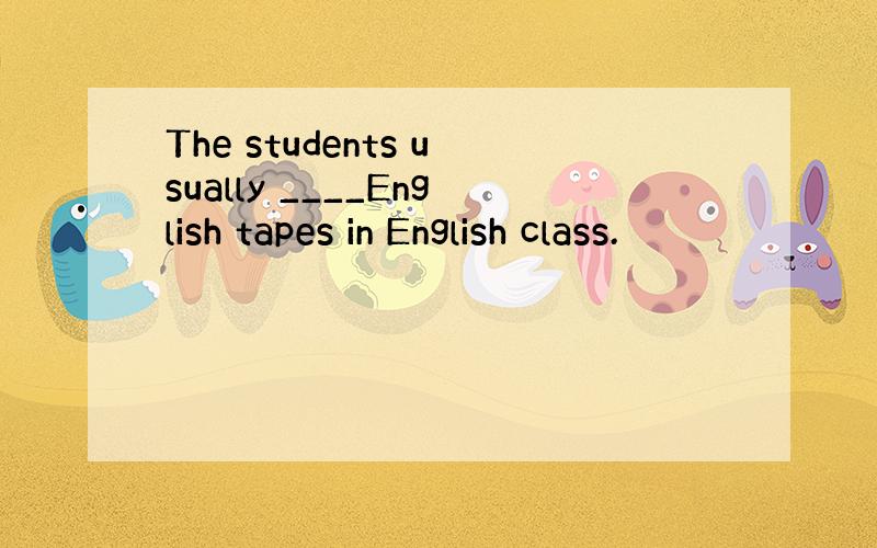 The students usually ____English tapes in English class.