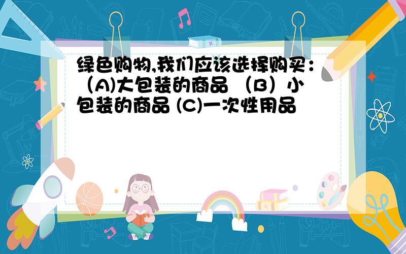 绿色购物,我们应该选择购买：（A)大包装的商品 （B）小包装的商品 (C)一次性用品