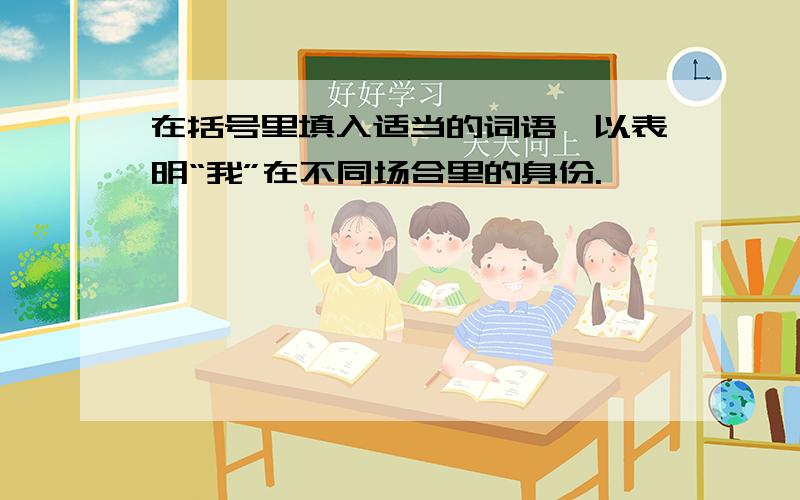 在括号里填入适当的词语,以表明“我”在不同场合里的身份.