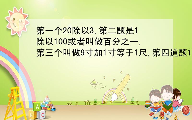 第一个20除以3,第二题是1除以100或者叫做百分之一,第三个叫做9寸加1寸等于1尺,第四道题12345609