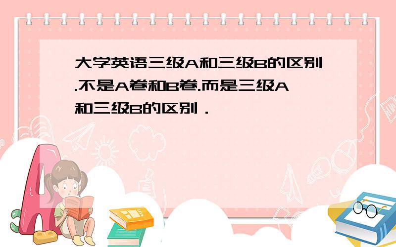 大学英语三级A和三级B的区别.不是A卷和B卷.而是三级A和三级B的区别．