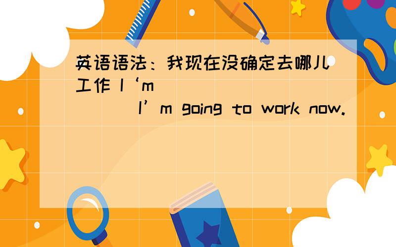 英语语法：我现在没确定去哪儿工作 I‘m ___ ___ ___I’m going to work now.