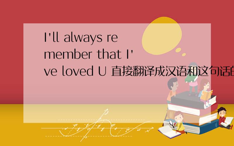 I'll always remember that I've loved U 直接翻译成汉语和这句话的意思都说下,最好再