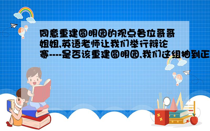 同意重建圆明园的观点各位哥哥姐姐,英语老师让我们举行辩论赛----是否该重建圆明园,我们这组抽到正方,同意重建,请问有什