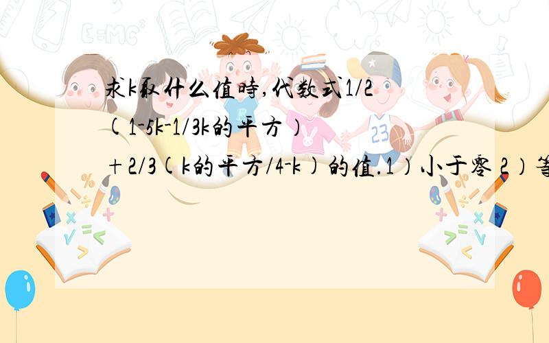 求k取什么值时,代数式1/2(1-5k-1/3k的平方）+2/3(k的平方/4-k)的值.1）小于零 2）等于零 3）小