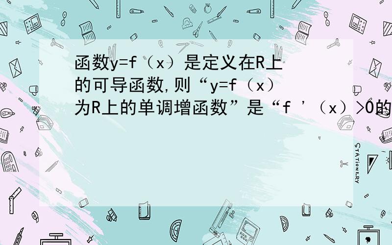 函数y=f（x）是定义在R上的可导函数,则“y=f（x）为R上的单调增函数”是“f '（x）>0的什么条件.