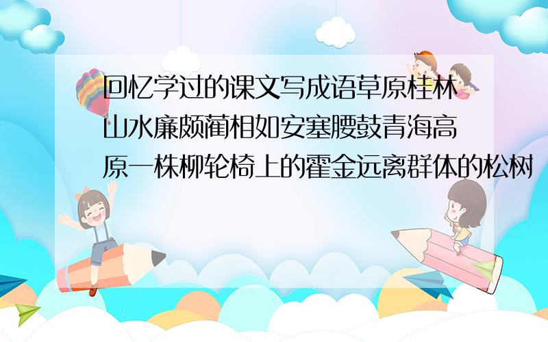 回忆学过的课文写成语草原桂林山水廉颇蔺相如安塞腰鼓青海高原一株柳轮椅上的霍金远离群体的松树