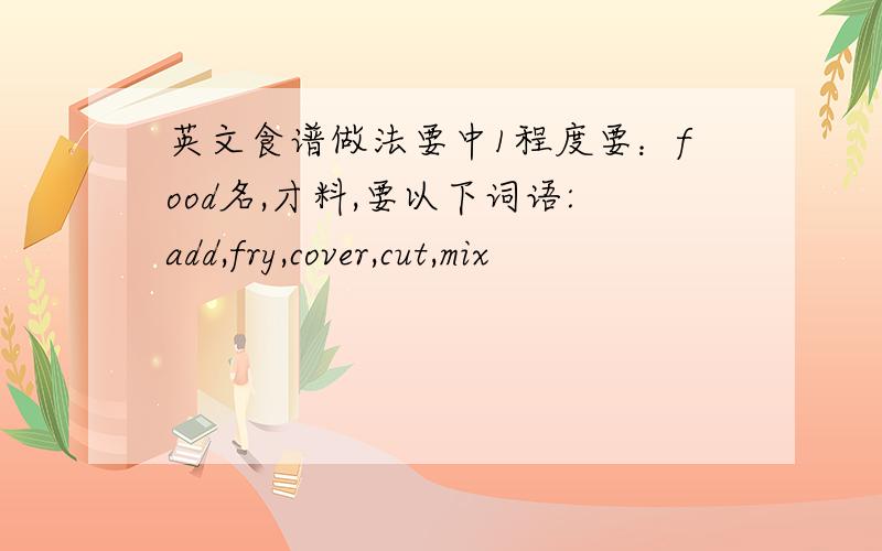 英文食谱做法要中1程度要：food名,才料,要以下词语:add,fry,cover,cut,mix