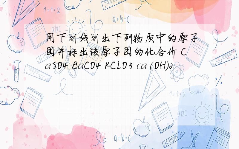 用下划线划出下列物质中的原子团并标出该原子团的化合价 CaSO4 BaCO4 KCLO3 ca(OH)2