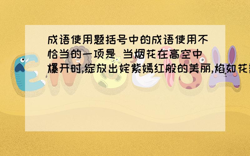 成语使用题括号中的成语使用不恰当的一项是 当烟花在高空中爆开时,绽放出姹紫嫣红般的美丽,焰如花瓣,随风飘落,几若触手可及