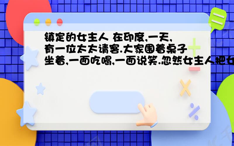 镇定的女主人 在印度,一天,有一位太太请客.大家围着桌子坐着,一面吃喝,一面说笑.忽然女主人把女佣人叫来,低声吩咐了几句