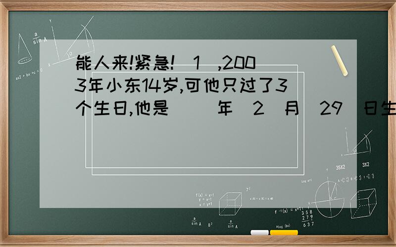 能人来!紧急!(1),2003年小东14岁,可他只过了3个生日,他是( )年(2)月(29)日生的.(要注意年份一定是闰