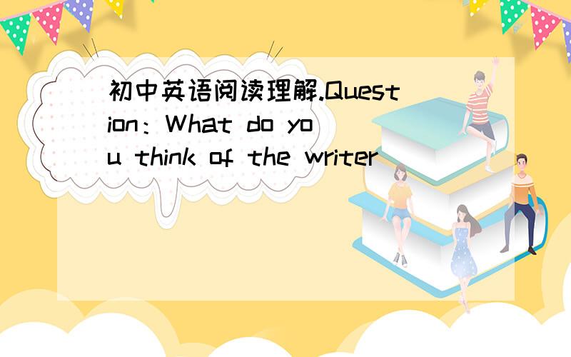 初中英语阅读理解.Question：What do you think of the writer