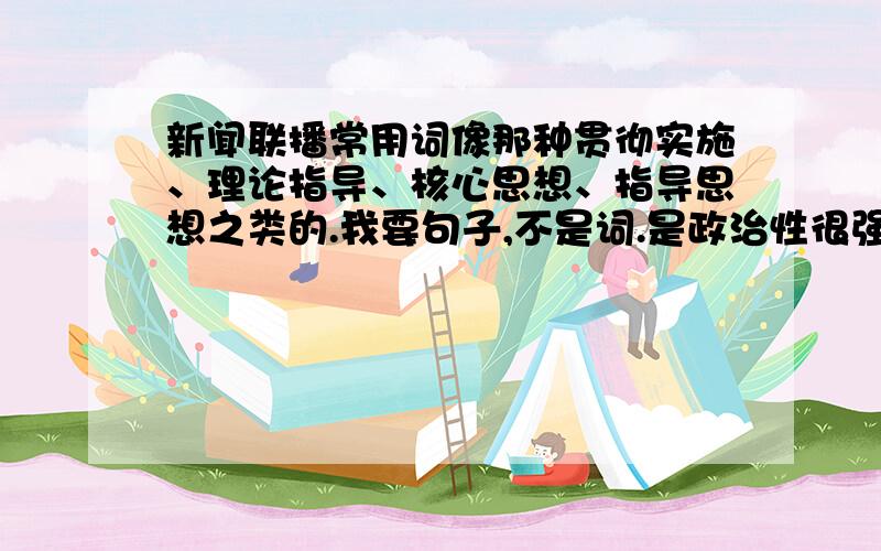 新闻联播常用词像那种贯彻实施、理论指导、核心思想、指导思想之类的.我要句子,不是词.是政治性很强的那些句子