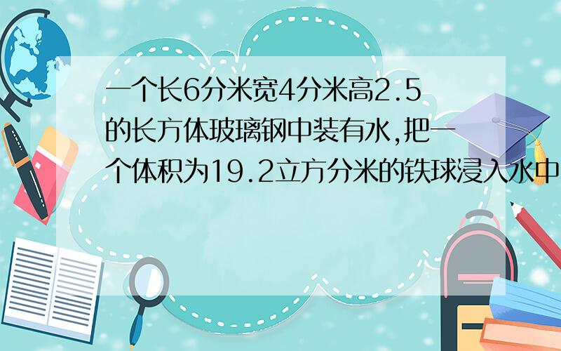 一个长6分米宽4分米高2.5的长方体玻璃钢中装有水,把一个体积为19.2立方分米的铁球浸入水中,此时水的高度为2分米,如