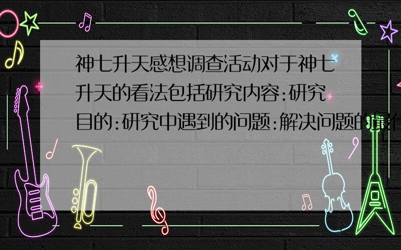 神七升天感想调查活动对于神七升天的看法包括研究内容:研究目的:研究中遇到的问题:解决问题的最佳方案:课题研究结果:研究收