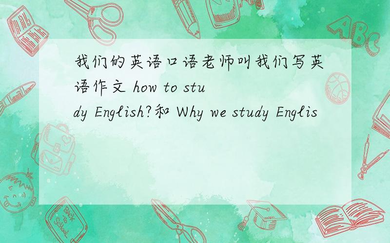 我们的英语口语老师叫我们写英语作文 how to study English?和 Why we study Englis