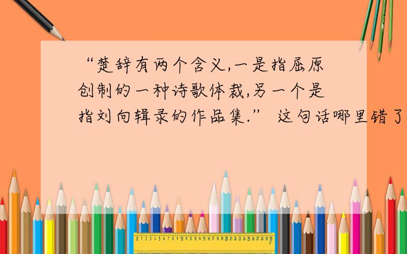 “楚辞有两个含义,一是指屈原创制的一种诗歌体裁,另一个是指刘向辑录的作品集.” 这句话哪里错了?