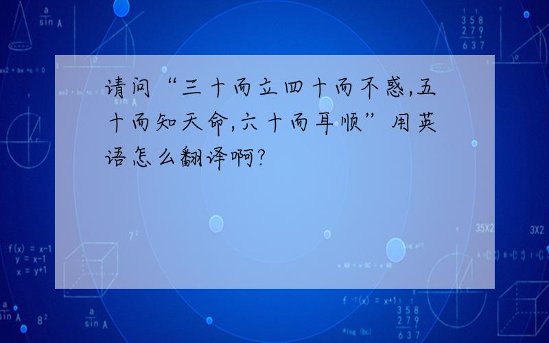 请问“三十而立四十而不惑,五十而知天命,六十而耳顺”用英语怎么翻译啊?