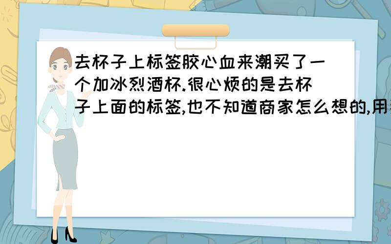 去杯子上标签胶心血来潮买了一个加冰烈酒杯.很心烦的是去杯子上面的标签,也不知道商家怎么想的,用那么牢的胶纸标签.目前我只