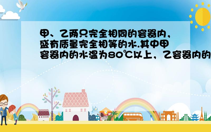 甲、乙两只完全相同的容器内，盛有质量完全相等的水.其中甲容器内的水温为80℃以上，乙容器内的水温在10℃左右.现将两只盛