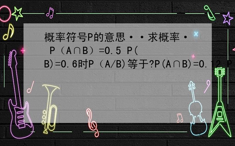 概率符号P的意思··求概率· P（A∩B）=0.5 P(B)=0.6时P（A/B)等于?P(A∩B)=0.12,P(B)