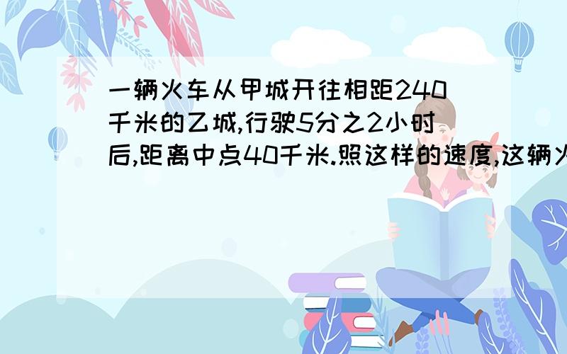 一辆火车从甲城开往相距240千米的乙城,行驶5分之2小时后,距离中点40千米.照这样的速度,这辆火车到