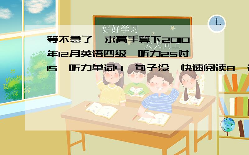 等不急了,求高手算下2010年12月英语四级,听力25对15,听力单词4,句子没,快速阅读8,选词填空2,仔