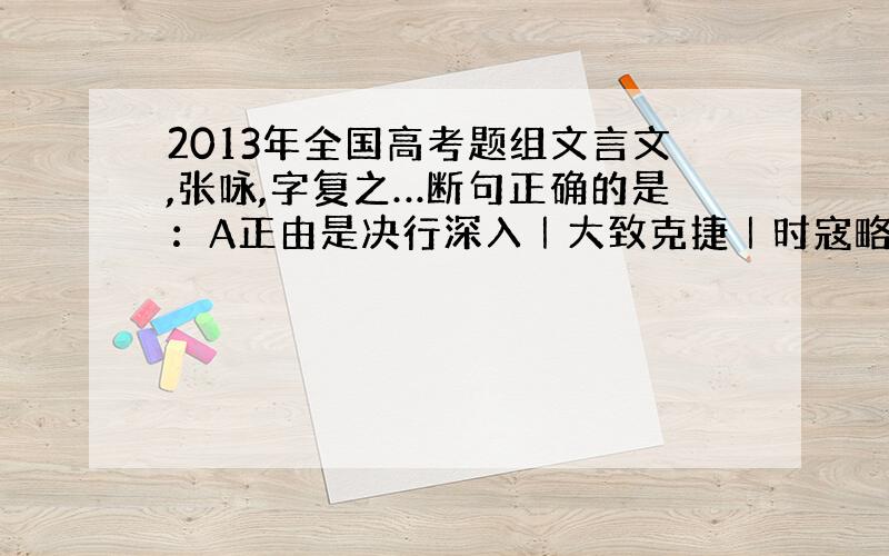 2013年全国高考题组文言文,张咏,字复之…断句正确的是：A正由是决行深入｜大致克捷｜时寇略之际｜…这道题的选择题选什么