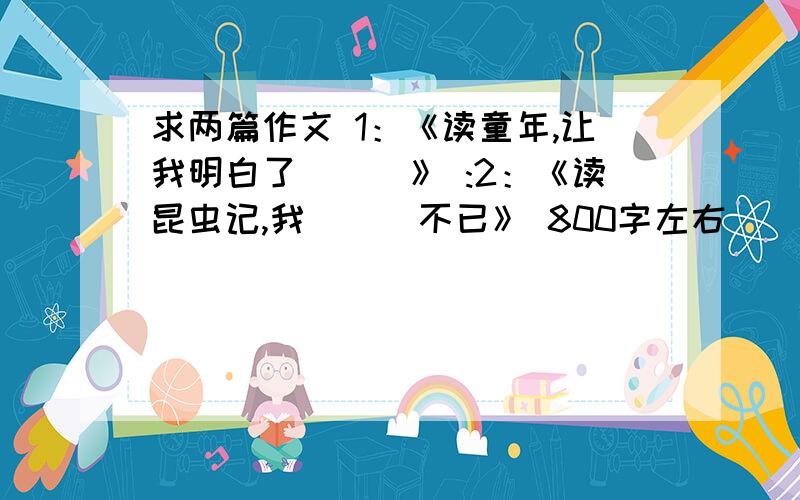 求两篇作文 1：《读童年,让我明白了___》 :2：《读昆虫记,我___不已》 800字左右