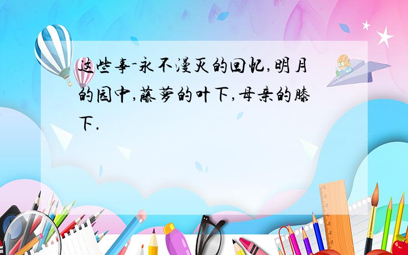 这些事-永不漫灭的回忆,明月的园中,藤萝的叶下,母亲的膝下.