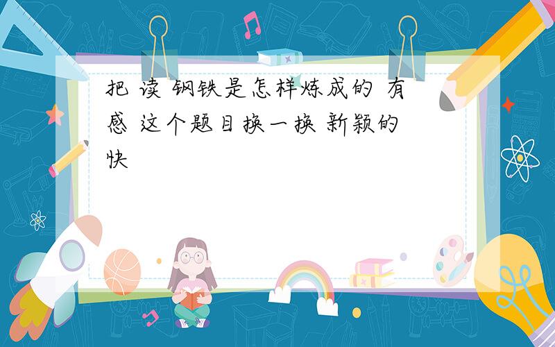 把 读 钢铁是怎样炼成的 有感 这个题目换一换 新颖的 快